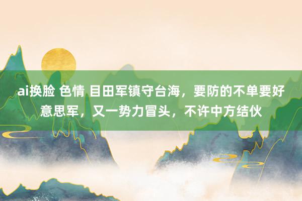 ai换脸 色情 目田军镇守台海，要防的不单要好意思军，又一势力冒头，不许中方结伙