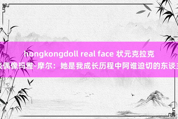 hongkongdoll real face 状元克拉克谈偶像玛雅-摩尔：她是我成长历程中阿谁迫切的东谈主