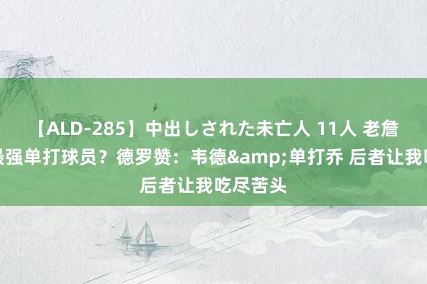 【ALD-285】中出しされた未亡人 11人 老詹除外的最强单打球员？德罗赞：韦德&单打乔 后者让我吃尽苦头