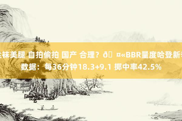 丝袜美腿 自拍偷拍 国产 合理？?BBR量度哈登新季数据：每36分钟18.3+9.1 掷中率42.5%