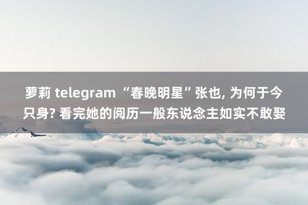 萝莉 telegram “春晚明星”张也， 为何于今只身? 看完她的阅历一般东说念主如实不敢娶