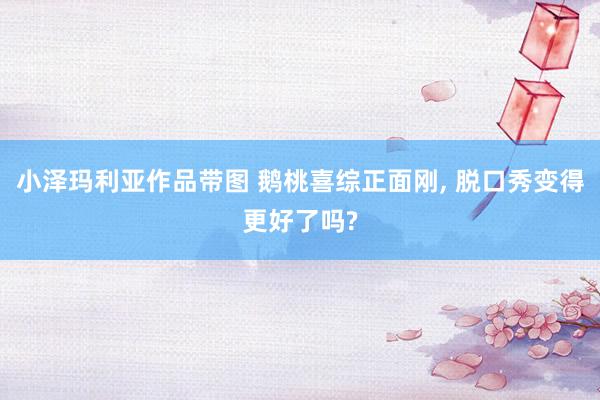 小泽玛利亚作品带图 鹅桃喜综正面刚， 脱口秀变得更好了吗?