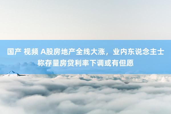 国产 视频 A股房地产全线大涨，业内东说念主士称存量房贷利率下调或有但愿