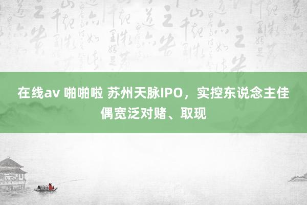 在线av 啪啪啦 苏州天脉IPO，实控东说念主佳偶宽泛对赌、取现