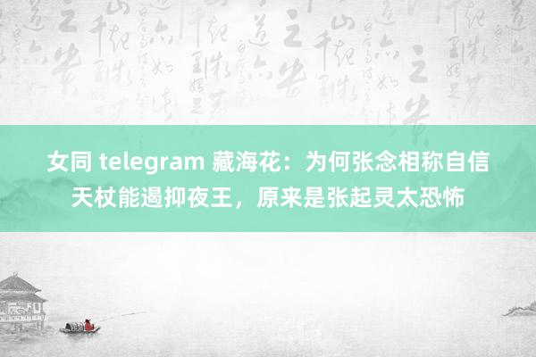 女同 telegram 藏海花：为何张念相称自信天杖能遏抑夜王，原来是张起灵太恐怖