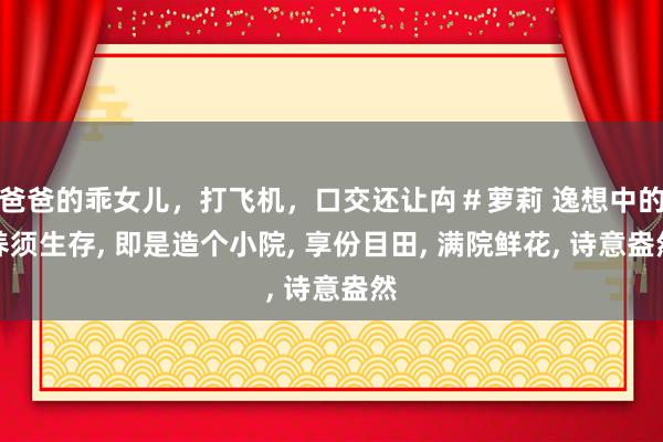 爸爸的乖女儿，打飞机，口交还让禸＃萝莉 逸想中的养须生存， 即是造个小院， 享份目田， 满院鲜花， 诗意盎然