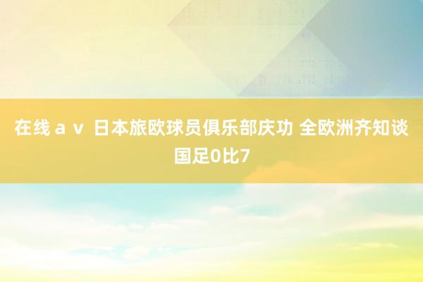 在线ａｖ 日本旅欧球员俱乐部庆功 全欧洲齐知谈国足0比7