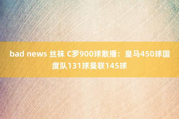 bad news 丝袜 C罗900球散播：皇马450球国度队131球曼联145球