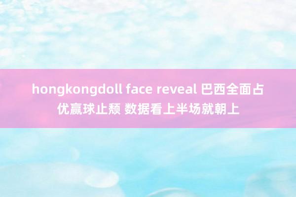 hongkongdoll face reveal 巴西全面占优赢球止颓 数据看上半场就朝上