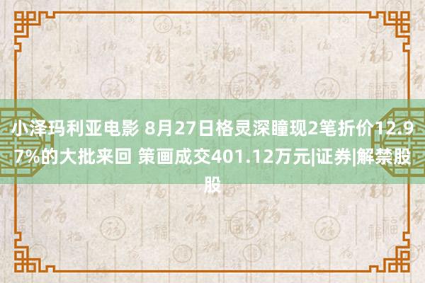 小泽玛利亚电影 8月27日格灵深瞳现2笔折价12.97%的大批来回 策画成交401.12万元|证券|解禁股