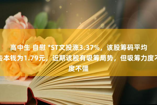 高中生 自慰 *ST文投涨3.37%，该股筹码平均来去本钱为1.79元，近期该股有吸筹局势，但吸筹力度不彊