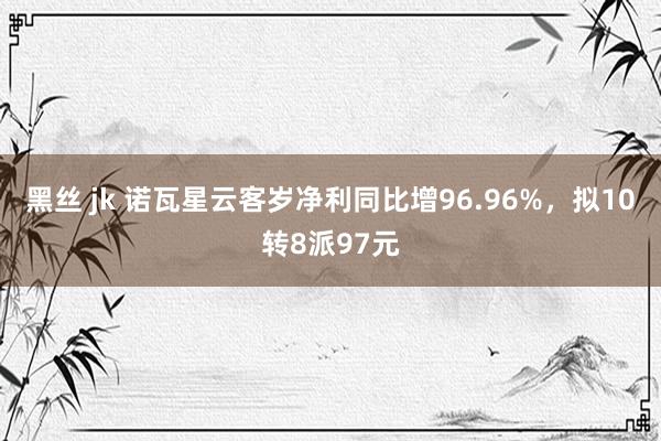 黑丝 jk 诺瓦星云客岁净利同比增96.96%，拟10转8派97元