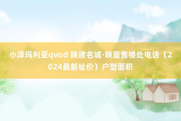 小泽玛利亚qvod 陕建名城·映蓝售楼处电话（2024最新址价）户型面积