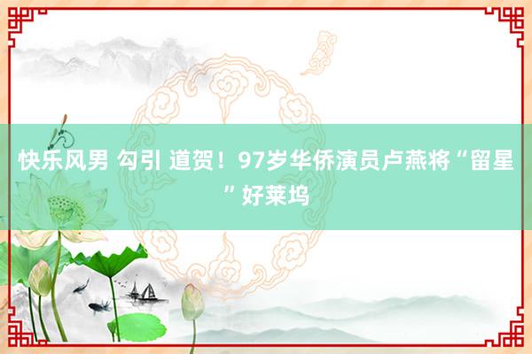 快乐风男 勾引 道贺！97岁华侨演员卢燕将“留星”好莱坞