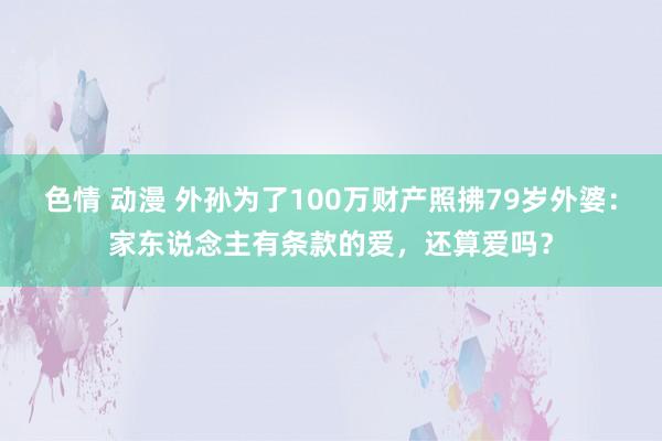 色情 动漫 外孙为了100万财产照拂79岁外婆：家东说念主有条款的爱，还算爱吗？