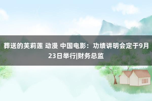 葬送的芙莉莲 动漫 中国电影：功绩讲明会定于9月23日举行|财务总监