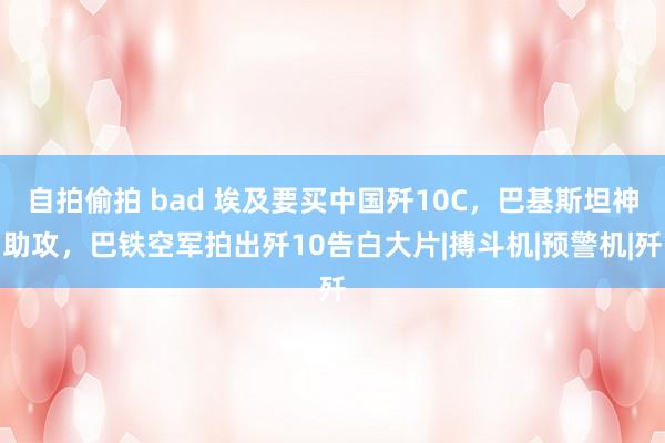 自拍偷拍 bad 埃及要买中国歼10C，巴基斯坦神助攻，巴铁空军拍出歼10告白大片|搏斗机|预警机|歼