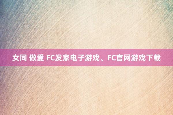 女同 做爱 FC发家电子游戏、FC官网游戏下载