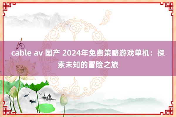 cable av 国产 2024年免费策略游戏单机：探索未知的冒险之旅