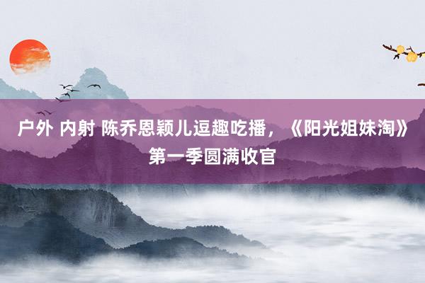 户外 内射 陈乔恩颖儿逗趣吃播，《阳光姐妹淘》第一季圆满收官