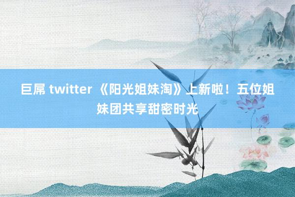 巨屌 twitter 《阳光姐妹淘》上新啦！五位姐妹团共享甜密时光