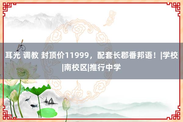 耳光 调教 封顶价11999，配套长郡番邦语！|学校|南校区|推行中学