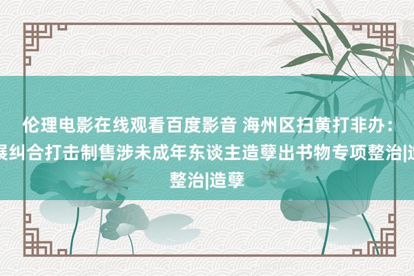 伦理电影在线观看百度影音 海州区扫黄打非办：开展纠合打击制售涉未成年东谈主造孽出书物专项整治|造孽