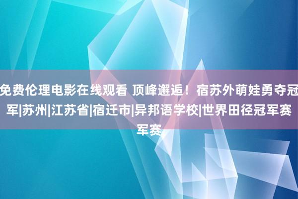 免费伦理电影在线观看 顶峰邂逅！宿苏外萌娃勇夺冠军|苏州|江苏省|宿迁市|异邦语学校|世界田径冠军赛