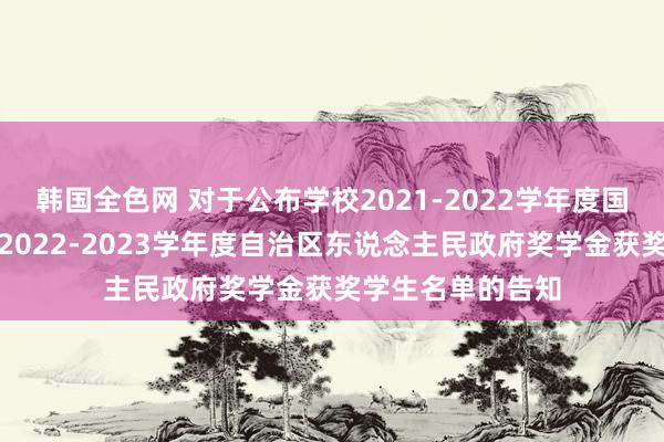 韩国全色网 对于公布学校2021-2022学年度国度励志奖学金和2022-2023学年度自治区东说念主民政府奖学金获奖学生名单的告知