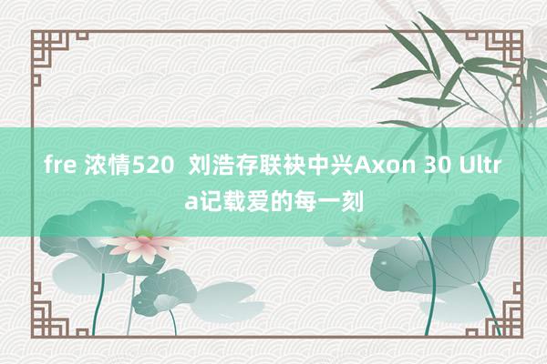 fre 浓情520  刘浩存联袂中兴Axon 30 Ultra记载爱的每一刻