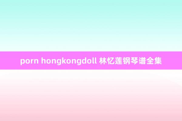 porn hongkongdoll 林忆莲钢琴谱全集