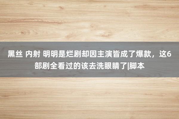 黑丝 内射 明明是烂剧却因主演皆成了爆款，这6部剧全看过的该去洗眼睛了|脚本