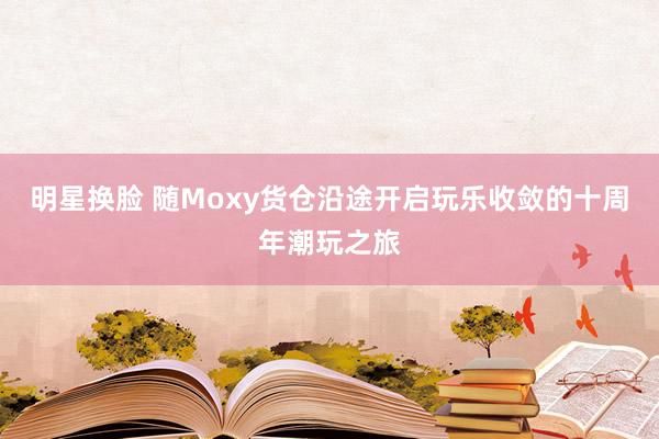 明星换脸 随Moxy货仓沿途开启玩乐收敛的十周年潮玩之旅