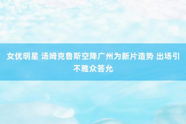 女优明星 汤姆克鲁斯空降广州为新片造势 出场引不雅众答允