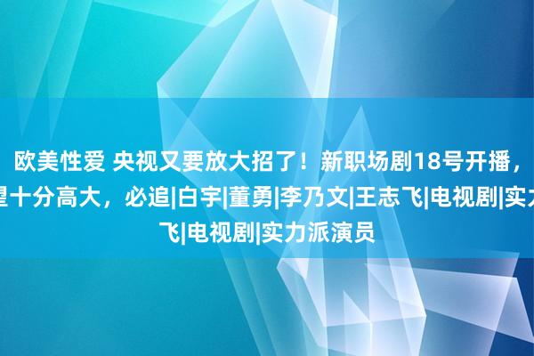 欧美性爱 央视又要放大招了！新职场剧18号开播，演员威望十分高大，必追|白宇|董勇|李乃文|王志飞|电视剧|实力派演员