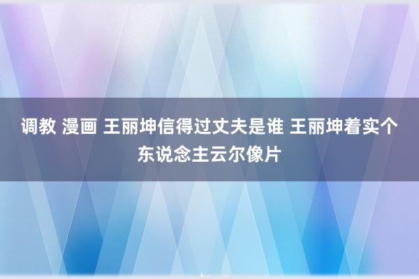 调教 漫画 王丽坤信得过丈夫是谁 王丽坤着实个东说念主云尔像片