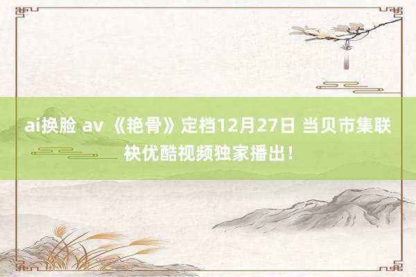 ai换脸 av 《艳骨》定档12月27日 当贝市集联袂优酷视频独家播出！