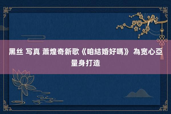 黑丝 写真 蕭煌奇新歌《咱結婚好嗎》 為宽心亞量身打造