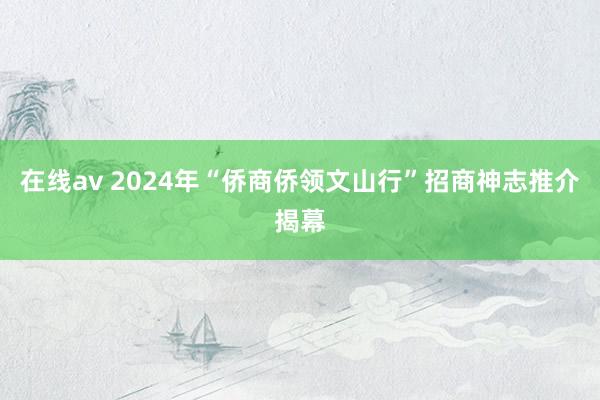 在线av 2024年“侨商侨领文山行”招商神志推介揭幕