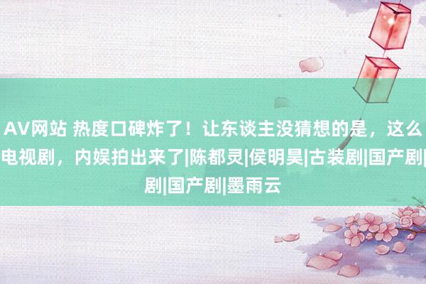 AV网站 热度口碑炸了！让东谈主没猜想的是，这么画质的电视剧，内娱拍出来了|陈都灵|侯明昊|古装剧|国产剧|墨雨云