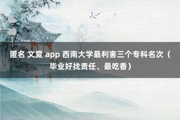 匿名 文爱 app 西南大学最利害三个专科名次（毕业好找责任、最吃香）