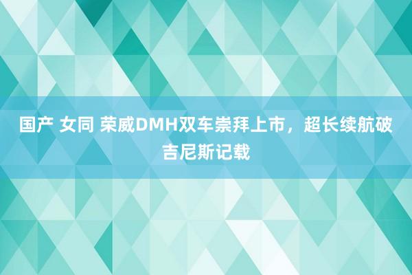 国产 女同 荣威DMH双车崇拜上市，超长续航破吉尼斯记载