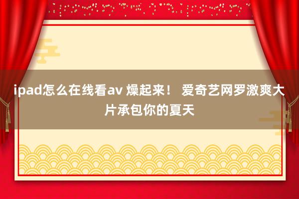 ipad怎么在线看av 燥起来！ 爱奇艺网罗激爽大片承包你的夏天