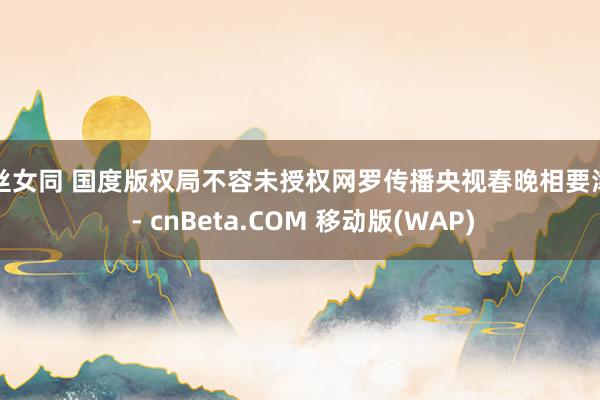 蕾丝女同 国度版权局不容未授权网罗传播央视春晚相要津目 - cnBeta.COM 移动版(WAP)